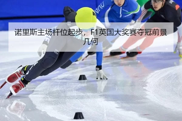 诺里斯主场杆位起步，F1英国大奖赛夺冠前景几何