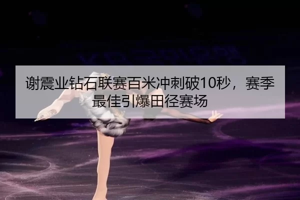 谢震业钻石联赛百米冲刺破10秒，赛季最佳引爆田径赛场 | MKSports
