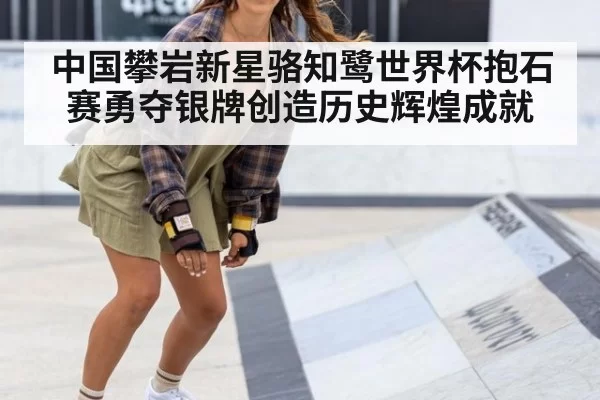 中国攀岩新星骆知鹭世界杯抱石赛勇夺银牌创造历史辉煌成就