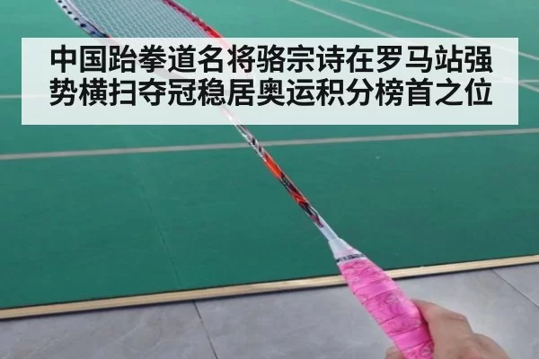 中国跆拳道名将骆宗诗在罗马站强势横扫夺冠稳居奥运积分榜首之位